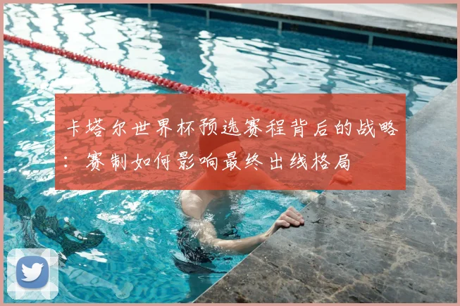 卡塔尔世界杯预选赛程背后的战略：赛制如何影响最终出线格局