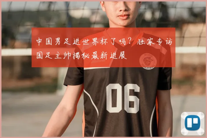 中国男足进世界杯了吗？独家专访国足主帅揭秘最新进展