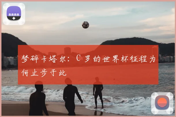 梦碎卡塔尔：C 罗的世界杯征程为何止步于此