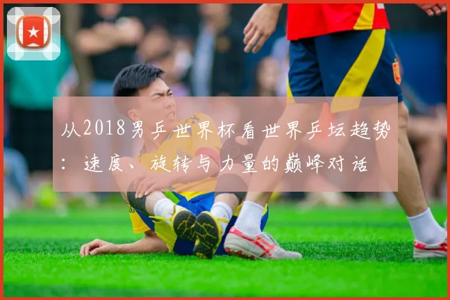 从2018男乒世界杯看世界乒坛趋势:速度、旋转与力量的巅峰对话
