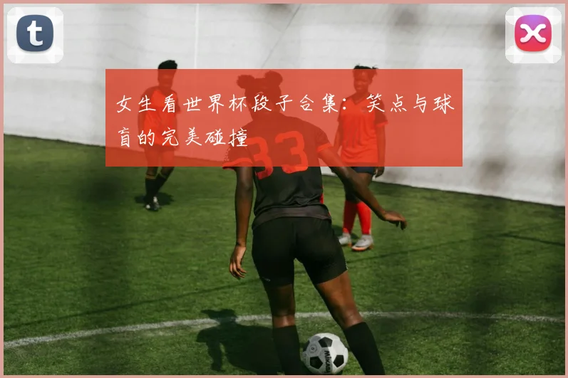 女生看世界杯段子合集：笑点与球盲的完美碰撞