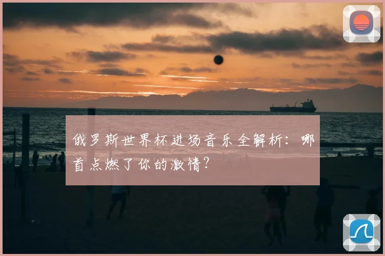 俄罗斯世界杯进场音乐全解析:哪首点燃了你的激情?