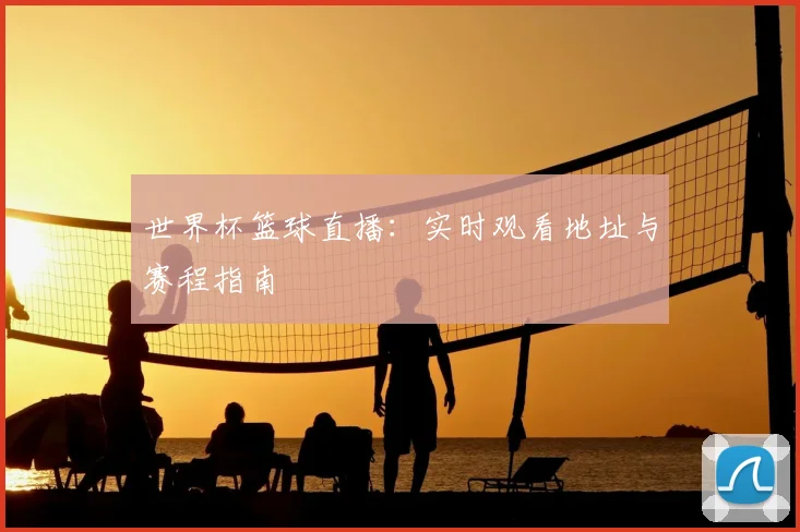 世界杯篮球直播:实时观看地址与赛程指南