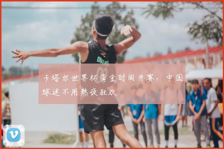卡塔尔世界杯黄金时间开赛，中国球迷不用熬夜狂欢