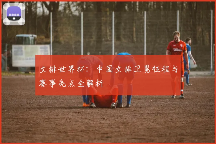 女排世界杯：中国女排卫冕征程与赛事亮点全解析