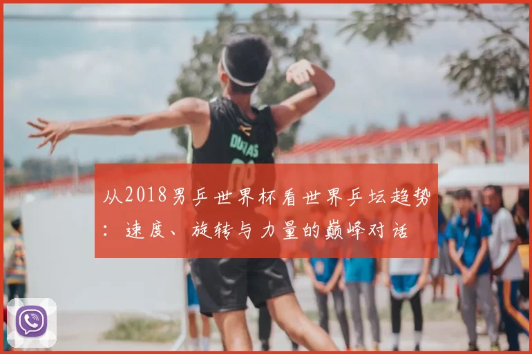 从2018男乒世界杯看世界乒坛趋势:速度、旋转与力量的巅峰对话