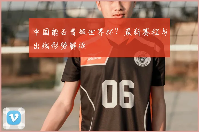 中国能否晋级世界杯？最新赛程与出线形势解读