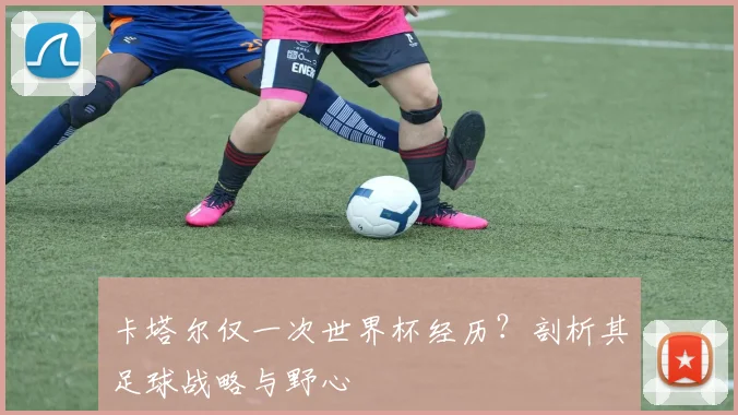 卡塔尔仅一次世界杯经历？剖析其足球战略与野心