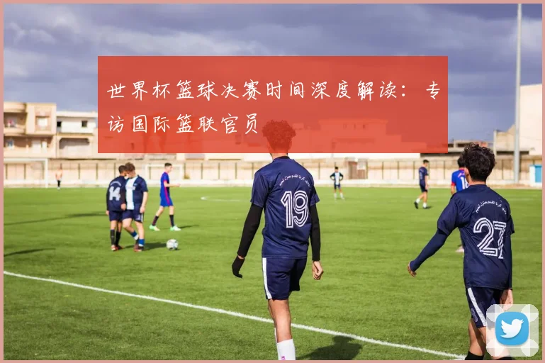 世界杯篮球决赛时间深度解读:专访国际篮联官员