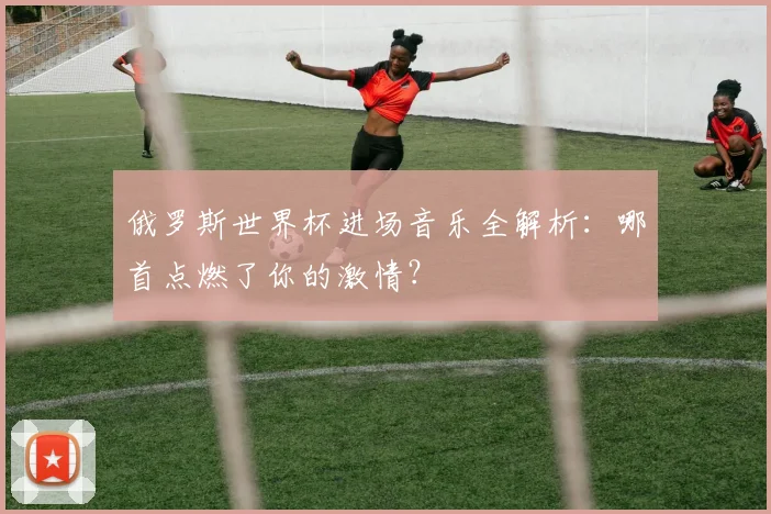 俄罗斯世界杯进场音乐全解析:哪首点燃了你的激情?