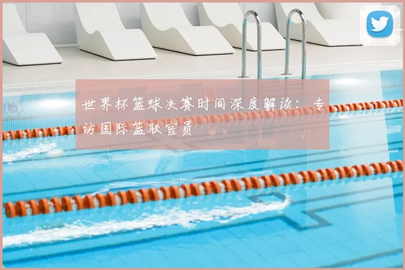 世界杯篮球决赛时间深度解读:专访国际篮联官员