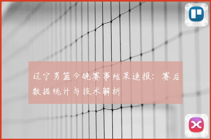 辽宁男篮今晚赛事结果速报：赛后数据统计与技术解析