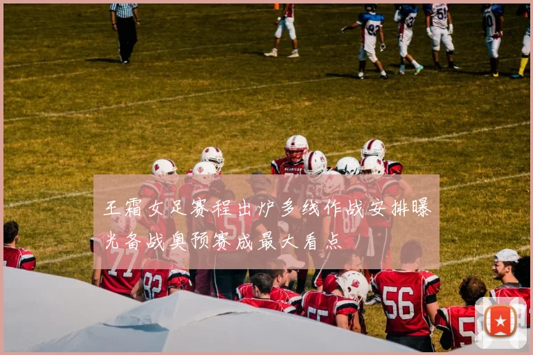 王霜女足赛程出炉多线作战安排曝光备战奥预赛成最大看点