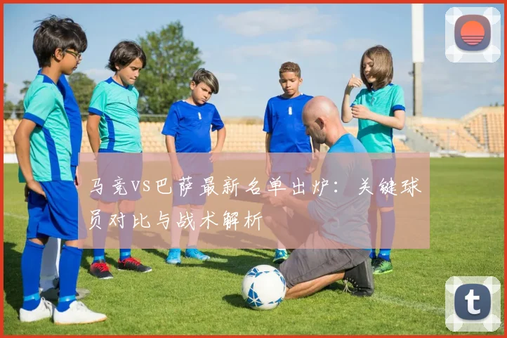 马竞vs巴萨最新名单出炉：关键球员对比与战术解析