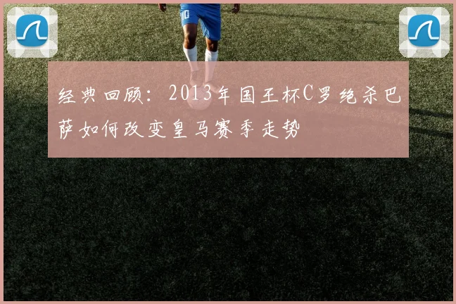 经典回顾：2013年国王杯C罗绝杀巴萨如何改变皇马赛季走势