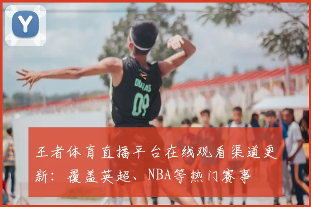王者体育直播平台在线观看渠道更新：覆盖英超、NBA等热门赛事
