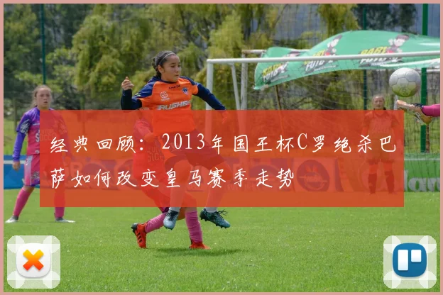 经典回顾：2013年国王杯C罗绝杀巴萨如何改变皇马赛季走势