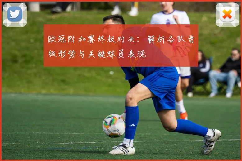 欧冠附加赛终极对决：解析各队晋级形势与关键球员表现