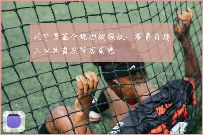 辽宁男篮今晚迎战强敌，赛事直播入口及首发阵容前瞻